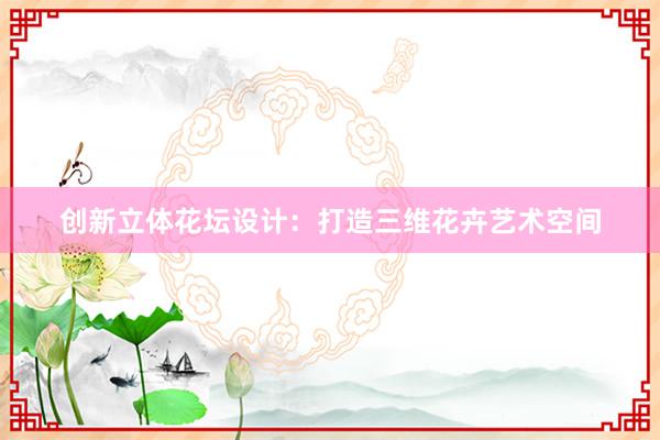 创新立体花坛设计：打造三维花卉艺术空间