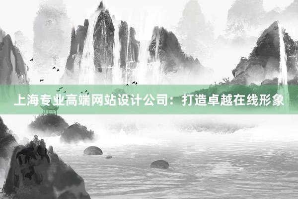 上海专业高端网站设计公司：打造卓越在线形象